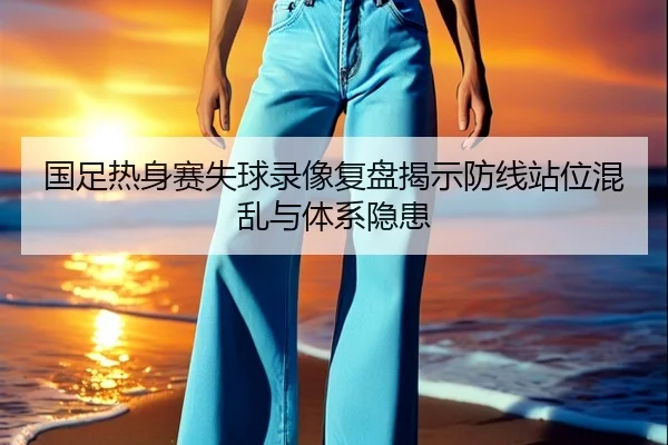 国足热身赛失球录像复盘揭示防线站位混乱与体系隐患